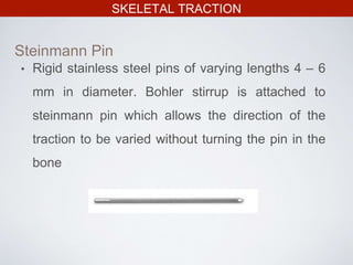 SKELETAL TRACTION
• Rigid stainless steel pins of varying lengths 4 – 6
mm in diameter. Bohler stirrup is attached to
steinmann pin which allows the direction of the
traction to be varied without turning the pin in the
bone
Steinmann Pin
 
