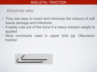 SKELETAL TRACTION
• They are easy to insert and minimize the chance of soft
tissue damage and infections
• It easily cuts out of the bone if a heavy traction weight is
applied
• Most commonly used in upper limb eg. Olecranon
traction
Kirschner wire
 