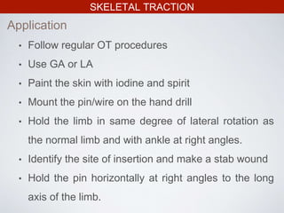 SKELETAL TRACTION
• Follow regular OT procedures
• Use GA or LA
• Paint the skin with iodine and spirit
• Mount the pin/wire on the hand drill
• Hold the limb in same degree of lateral rotation as
the normal limb and with ankle at right angles.
• Identify the site of insertion and make a stab wound
• Hold the pin horizontally at right angles to the long
axis of the limb.
Application
 