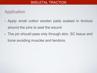 SKELETAL TRACTION
Application
• Apply small cotton woolen pads soaked in tincture
around the pins to seal the wound
• The pin should pass only through skin, SC tissue and
bone avoiding muscles and tendons
 
