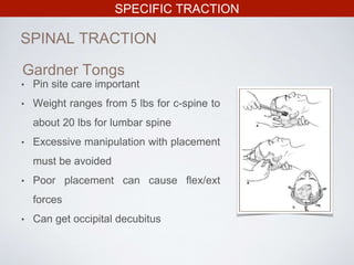 SPECIFIC TRACTION
SPINAL TRACTION
Gardner Tongs
• Pin site care important
• Weight ranges from 5 lbs for c-spine to
about 20 lbs for lumbar spine
• Excessive manipulation with placement
must be avoided
• Poor placement can cause flex/ext
forces
• Can get occipital decubitus
 