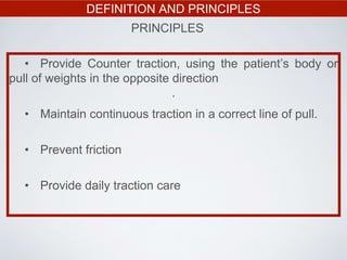 DEFINITION AND PRINCIPLES
PRINCIPLES
• Provide Counter traction, using the patient’s body or
pull of weights in the opposite direction
.
• Maintain continuous traction in a correct line of pull.
• Prevent friction
• Provide daily traction care
 