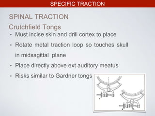SPECIFIC TRACTION
SPINAL TRACTION
Crutchfield Tongs
• Must incise skin and drill cortex to place
• Rotate metal traction loop so touches skull
in midsagittal plane
• Place directly above ext auditory meatus
• Risks similar to Gardner tongs
 