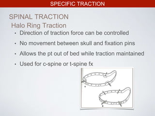 SPECIFIC TRACTION
SPINAL TRACTION
• Direction of traction force can be controlled
• No movement between skull and fixation pins
• Allows the pt out of bed while traction maintained
• Used for c-spine or t-spine fx
Halo Ring Traction
 