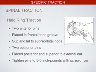 SPECIFIC TRACTION
SPINAL TRACTION
Halo Ring Traction
• Two anterior pins
• Placed in frontal bone groove
• Sup and lat to supraorbital ridge
• Two posterior pins
• Placed posterior and superior to external ear
• Tighten pins to 5-6 inch-pounds with screwdriver
 