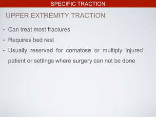 SPECIFIC TRACTION
• Can treat most fractures
• Requires bed rest
• Usually reserved for comatose or multiply injured
patient or settings where surgery can not be done
UPPER EXTREMITY TRACTION
 
