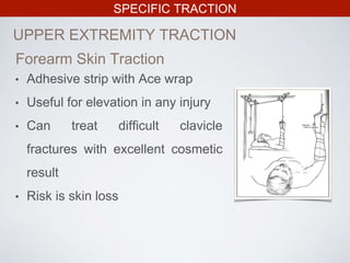 SPECIFIC TRACTION
UPPER EXTREMITY TRACTION
Forearm Skin Traction
• Adhesive strip with Ace wrap
• Useful for elevation in any injury
• Can treat difficult clavicle
fractures with excellent cosmetic
result
• Risk is skin loss
 