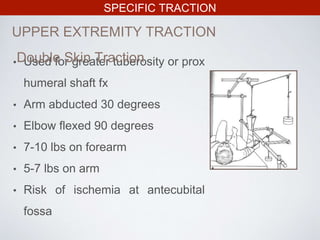SPECIFIC TRACTION
UPPER EXTREMITY TRACTION
• Used for greater tuberosity or prox
humeral shaft fx
• Arm abducted 30 degrees
• Elbow flexed 90 degrees
• 7-10 lbs on forearm
• 5-7 lbs on arm
• Risk of ischemia at antecubital
fossa
Double Skin Traction
 