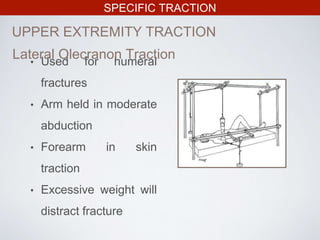 SPECIFIC TRACTION
UPPER EXTREMITY TRACTION
• Used for humeral
fractures
• Arm held in moderate
abduction
• Forearm in skin
traction
• Excessive weight will
distract fracture
Lateral Olecranon Traction
 
