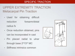 SPECIFIC TRACTION
UPPER EXTREMITY TRACTION
Metacarpal Pin Traction
• Used for obtaining difficult
reduction forearm/distal
radius fx
• Once reduction obtained, pins
can be incorporated in cast
• Pin placed radial to ulnar
through base 2nd/3rd MC
• Stiffness intrinsics common
 