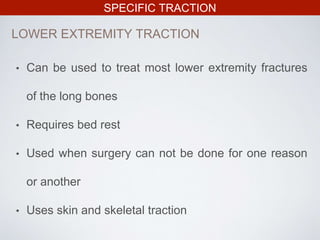 SPECIFIC TRACTION
LOWER EXTREMITY TRACTION
• Can be used to treat most lower extremity fractures
of the long bones
• Requires bed rest
• Used when surgery can not be done for one reason
or another
• Uses skin and skeletal traction
 