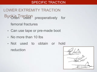 SPECIFIC TRACTION
LOWER EXTREMITY TRACTION
• Often used preoperatively for
femoral fractures
• Can use tape or pre-made boot
• No more than 10 lbs
• Not used to obtain or hold
reduction
Buck’s Traction
 