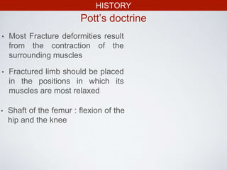 HISTORY
Pott’s doctrine
• Most Fracture deformities result
from the contraction of the
surrounding muscles
• Fractured limb should be placed
in the positions in which its
muscles are most relaxed
• Shaft of the femur : flexion of the
hip and the knee
 