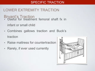 SPECIFIC TRACTION
LOWER EXTREMITY TRACTION
• Useful for treatment femoral shaft fx in
infant or small child
• Combines gallows traction and Buck’s
traction
• Raise mattress for countertraction
• Rarely, if ever used currently
Bryant’s Traction
 