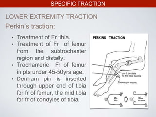 SPECIFIC TRACTION
LOWER EXTREMITY TRACTION
• Treatment of Fr tibia.
• Treatment of Fr of femur
from the subtrochanter
region and distally.
• Trochanteric Fr of femur
in pts under 45-50yrs age.
• Denham pin is inserted
through upper end of tibia
for fr of femur, the mid tibia
for fr of condyles of tibia.
Perkin’s traction:
 
