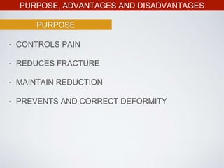PURPOSE, ADVANTAGES AND DISADVANTAGES
• CONTROLS PAIN
• REDUCES FRACTURE
• MAINTAIN REDUCTION
• PREVENTS AND CORRECT DEFORMITY
PURPOSE
 