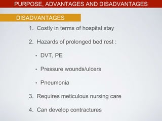 PURPOSE, ADVANTAGES AND DISADVANTAGES
DISADVANTAGES
1. Costly in terms of hospital stay
2. Hazards of prolonged bed rest :
• DVT, PE
• Pressure wounds/ulcers
• Pneumonia
3. Requires meticulous nursing care
4. Can develop contractures
 