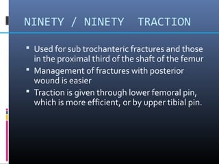NINETY / NINETY TRACTION
 Used for sub trochanteric fractures and those
in the proximal third of the shaft of the femur
 Management of fractures with posterior
wound is easier
 Traction is given through lower femoral pin,
which is more efficient, or by upper tibial pin.
 