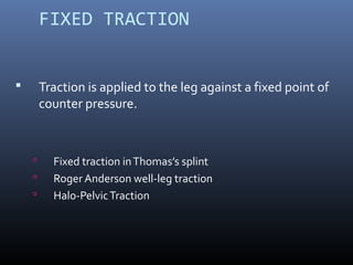 FIXED TRACTION
 Traction is applied to the leg against a fixed point of
counter pressure.
 Fixed traction inThomas’s splint
 Roger Anderson well-leg traction
 Halo-PelvicTraction
 