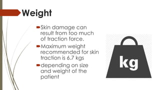 Weight 
Skin damage can 
result from too much 
of traction force. 
Maximum weight 
recommended for skin 
traction is 6.7 kgs 
depending on size 
and weight of the 
patient 
 