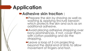 Application 
Adhesive skin traction : 
Prepare the skin by shaving as well as 
washing & applying tincture benzoin 
which protects the skin and acts as an 
additional adhesive. 
Avoid placing adhesive strapping over 
bony prominences, if not, cover them 
with cotton padding and do the 
strapping. 
Leave a loop of 5 cm projecting 
beyond the distal end of limb to allow 
movement of fingers and foot. 
 