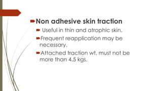 Non adhesive skin traction 
 Useful in thin and atrophic skin. 
Frequent reapplication may be 
necessary. 
Attached traction wt. must not be 
more than 4.5 kgs. 
 