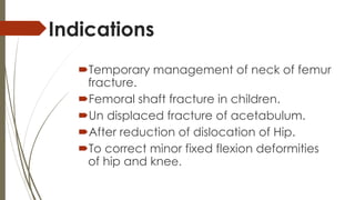 Indications 
Temporary management of neck of femur 
fracture. 
Femoral shaft fracture in children. 
Un displaced fracture of acetabulum. 
After reduction of dislocation of Hip. 
To correct minor fixed flexion deformities 
of hip and knee. 
 