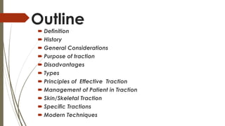 Outline 
 Definition 
 History 
 General Considerations 
 Purpose of traction 
 Disadvantages 
 Types 
 Principles of Effective Traction 
 Management of Patient in Traction 
 Skin/Skeletal Traction 
 Specific Tractions 
 Modern Techniques 
 