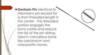 Denham Pin Identical to 
stienmann pin except for 
a short threaded length in 
the center . This threaded 
portion engages the 
bony cortex and reduce 
the risk of the pin sliding. 
Used in cancellous bone 
like calcaneum and 
osteoporitic bones. 
 