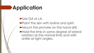 Application 
Use GA or LA. 
Paint the skin with iodine and spirit. 
Mount the pin/wire on the hand drill. 
Hold the limb in same degree of lateral 
rotation as the normal limb and with 
ankle at right angles. 
 