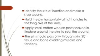 Identify the site of insertion and make a 
stab wound. 
Hold the pin horizontally at right angles to 
the long axis of the limb. 
Apply small cotton woolen pads soaked in 
tincture around the pins to seal the wound. 
The pin should pass only through skin, SC 
tissue and bone avoiding muscles and 
tendons. 
 