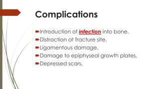 Complications 
Introduction of infection into bone. 
Distraction at fracture site. 
Ligamentous damage. 
Damage to epiphyseal growth plates. 
Depressed scars. 
 