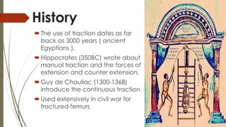 History 
 The use of traction dates as far 
back as 3000 years ( ancient 
Egyptians ). 
 Hippocrates (350BC) wrote about 
manual traction and the forces of 
extension and counter extension. 
Guy de Chauliac (1300-1368) 
introduce the continuous traction 
Used extensively in civil war for 
fractured femurs 
 