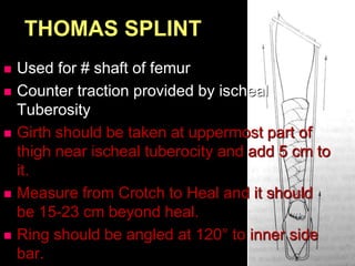 THOMAS SPLINT
 Used for # shaft of femur
 Counter traction provided by ischeal
Tuberosity
 Girth should be taken at uppermost part of
thigh near ischeal tuberocity and add 5 cm to
it.
 Measure from Crotch to Heal and it should
be 15-23 cm beyond heal.
 Ring should be angled at 120° to inner side
bar.
 
