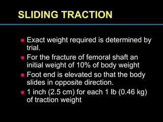 SLIDING TRACTION
 Exact weight required is determined by
trial.
 For the fracture of femoral shaft an
initial weight of 10% of body weight
 Foot end is elevated so that the body
slides in opposite direction.
 1 inch (2.5 cm) for each 1 lb (0.46 kg)
of traction weight
 