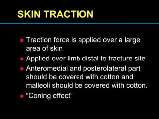SKIN TRACTION
 Traction force is applied over a large
area of skin
 Applied over limb distal to fracture site
 Anteromedial and posterolateral part
should be covered with cotton and
malleoli should be covered with cotton.
 “Coning effect”
 