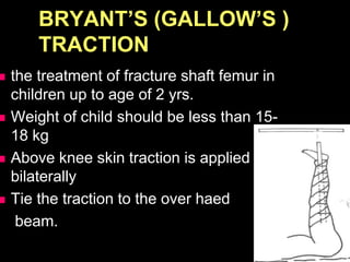 BRYANT’S (GALLOW’S )
TRACTION
 the treatment of fracture shaft femur in
children up to age of 2 yrs.
 Weight of child should be less than 15-
18 kg
 Above knee skin traction is applied
bilaterally
 Tie the traction to the over haed
beam.
 