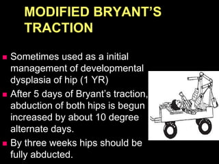 MODIFIED BRYANT’S
TRACTION
 Sometimes used as a initial
management of developmental
dysplasia of hip (1 YR)
 After 5 days of Bryant’s traction,
abduction of both hips is begun
increased by about 10 degree
alternate days.
 By three weeks hips should be
fully abducted.
 
