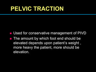 PELVIC TRACTION
 Used for conservative management of PIVD
 The amount by which foot end should be
elevated depends upon patient’s weight ,
more heavy the patient, more should be
elevation.
 