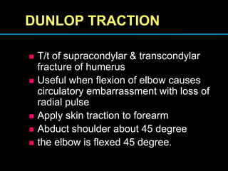 DUNLOP TRACTION
 T/t of supracondylar & transcondylar
fracture of humerus
 Useful when flexion of elbow causes
circulatory embarrassment with loss of
radial pulse
 Apply skin traction to forearm
 Abduct shoulder about 45 degree
 the elbow is flexed 45 degree.
 