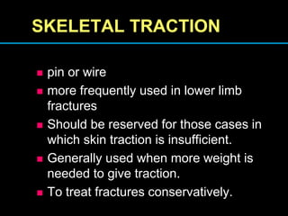 SKELETAL TRACTION
 pin or wire
 more frequently used in lower limb
fractures
 Should be reserved for those cases in
which skin traction is insufficient.
 Generally used when more weight is
needed to give traction.
 To treat fractures conservatively.
 