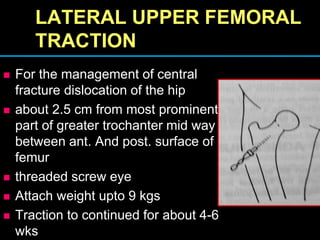 LATERAL UPPER FEMORAL
TRACTION
 For the management of central
fracture dislocation of the hip
 about 2.5 cm from most prominent
part of greater trochanter mid way
between ant. And post. surface of
femur
 threaded screw eye
 Attach weight upto 9 kgs
 Traction to continued for about 4-6
wks
 