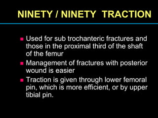 NINETY / NINETY TRACTION
 Used for sub trochanteric fractures and
those in the proximal third of the shaft
of the femur
 Management of fractures with posterior
wound is easier
 Traction is given through lower femoral
pin, which is more efficient, or by upper
tibial pin.
 