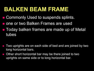 BALKEN BEAM FRAME
 Commonly Used to suspends splints.
 one or two Balken Frames are used
 Today balken frames are made up of Metal
tubes
 Two uprights are on each side of bed and are joined by two
long horizontal bars.
 Other short horizontal bar may be there joined to two
uprights on same side or to long horizontal bar.
 