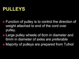 PULLEYS
 Function of pulley is to control the direction of
weight attached to end of the cord over
pulley.
 Large pulley wheels of 6cm in diameter and
6mm in diameter of axles are preferable
 Majority of pulleys are prepared from Tufnol
 