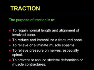 TRACTION
The purpose of traction is to:
 To regain normal length and alignment of
involved bone.
 To reduce and immobilize a fractured bone.
 To relieve or eliminate muscle spasms.
 To relieve pressure on nerves, especially
spinal.
 To prevent or reduce skeletal deformities or
muscle contractures.
 