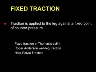 FIXED TRACTION
 Traction is applied to the leg against a fixed point
of counter pressure.
– Fixed traction in Thomas’s splint
– Roger Anderson well-leg traction
– Halo-Pelvic Traction
 