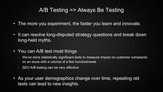 A/B Testing => Always Be Testing
• The more you experiment, the faster you learn and innovate.
• It can resolve long-disputed strategy questions and break down
long-held myths.
• You can A/B test most things
• We’ve done statistically significant tests to measure impact on customer complaints
on an issue with a volume of a few hundred/week
• SEO A/B testing can be very effective
• As your user demographics change over time, repeating old
tests can lead to new insights.
 