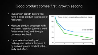 Good product comes first, growth second
• Investing in growth before you
have a good product is a waste of
resources.
• Measure product goodness with
long-term retention (curve should
flatten over time) and through
customer feedback
• If your retention isn’t good,
nothing else matters. Improve it
by delivering core product value
early and often.
Good retention
Bad retention
%age of users engaging by weeks since signup
 