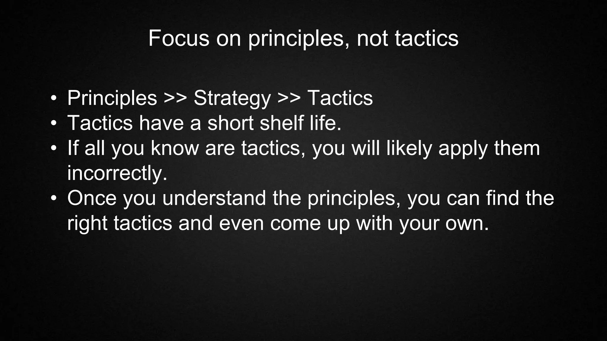 Focus on principles, not tactics
• Principles >> Strategy >> Tactics
• Tactics have a short shelf life.
• If all you know are tactics, you will likely apply them
incorrectly.
• Once you understand the principles, you can find the
right tactics and even come up with your own.
 